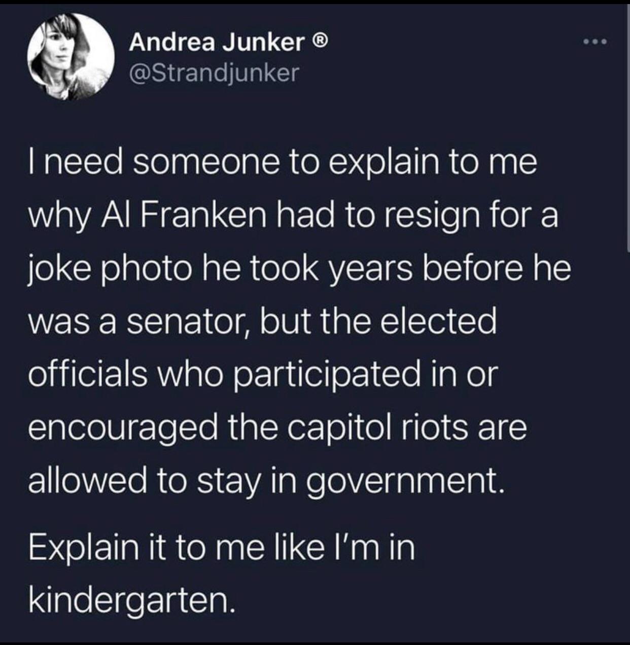 Lo CERIT L CIACS _ Strandjunker need someone to explain to me why Al Franken had to resign for a o CHelglel e RalcRole QYL N ol 0l RAlE was a senator but the elected officials who participated in or encouraged the capitol riots are allowed to stay in government Explain it to me like Imin kindergarten