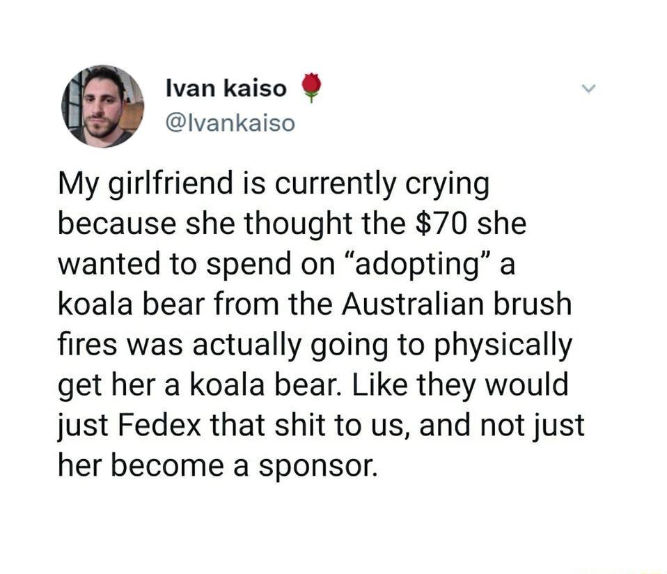 Ivan kaiso lvankaiso My girlfriend is currently crying because she thought the 70 she wanted to spend on adopting a koala bear from the Australian brush fires was actually going to physically get her a koala bear Like they would just Fedex that shit to us and not just her become a sponsor