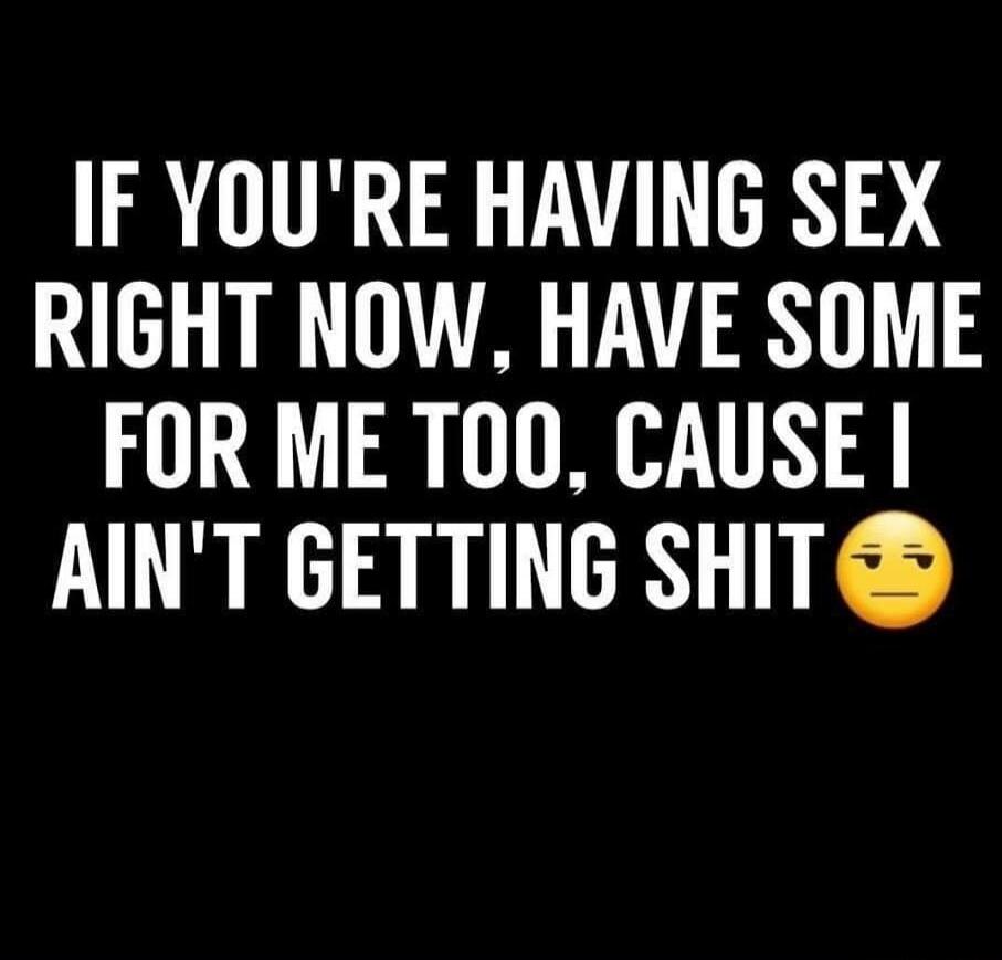 IF YOU'RE HAVING SEX RIGHT NOW, HAVE SOME FOR ME TOO, CAUSE I AIN'T GETTING SHIT