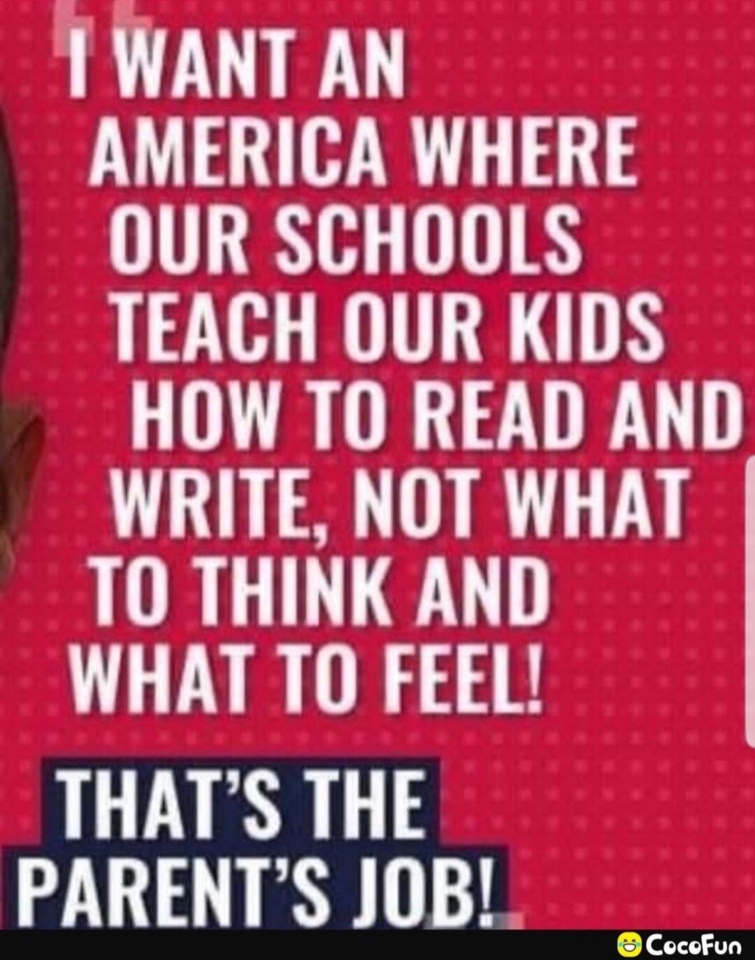 I WANT AN AMERICA WHERE OUR SCHOOLS TEACH OUR KIDS HOW TO READ AND WRITE, NOT WHAT TO THINK AND WHAT TO FEEL! THAT'S THE PARENT'S JOB!
