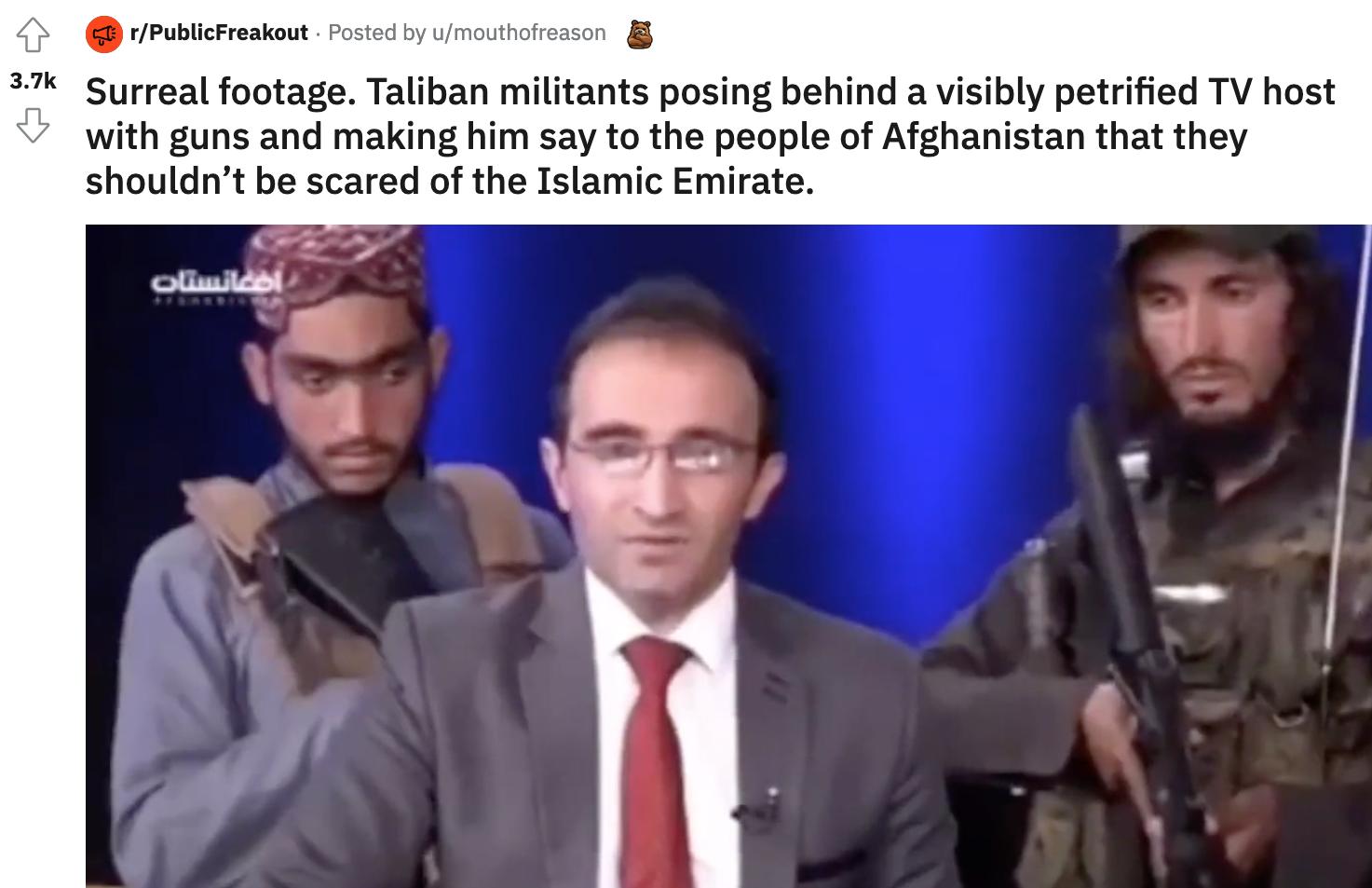 G rPublicFreakout Posted by umouthofreason 5 3_7 Surreal footage Taliban militants posing behind a visibly petrified TV host v with guns and making him say to the people of Afghanistan that they shouldnt be scared of the Islamic Emirate