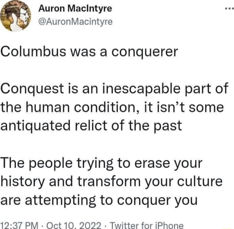 Auron Macintyre AuronMacintyre Columbus was a conquerer Conquest is an inescapable part of the human condition it isnt some antiquated relict of the past The people trying to erase your history and transform your culture are attempting to conquer you 1237 PM Oct 10 2022 Twitter for iPhone