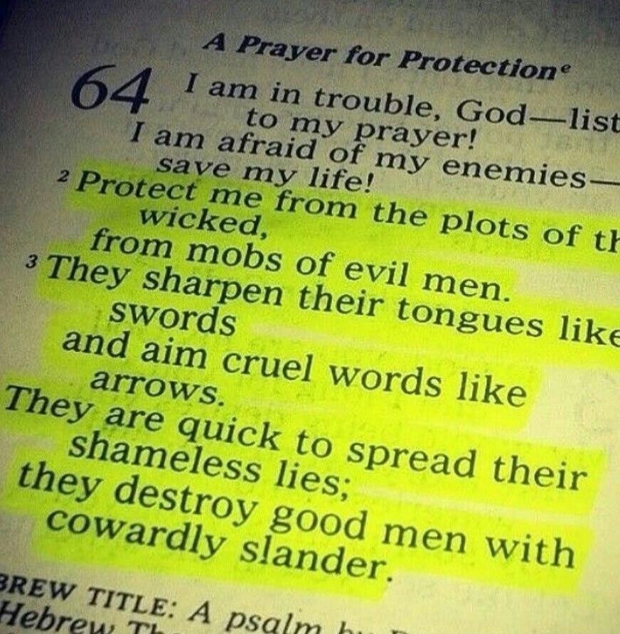 A Prayer for Protection. 64 I am in trouble, God—list to my prayer! I am afraid of my enemies— save my life! Protect me from the plots of the wicked, from mobs of evil men. They sharpen their tongues like swords and aim cruel words like arrows. They are quick to spread their shameless lies; they destroy good men with cowardly slander. BREW TITLE: A