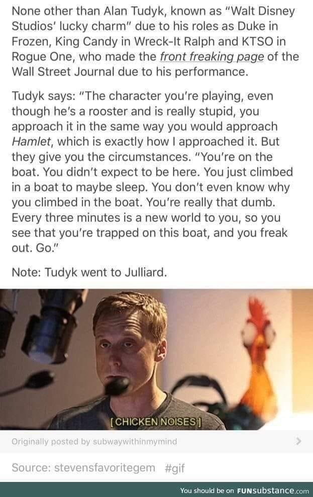 None other than Alan Tudyk known as Walt Disney Studios lucky charm due to his roles as Duke in Frozen King Candy in Wreck It Ralph and KTSO in Rogue One who made the front freaking page of the Wall Street Journal due to his performance Tudyk says The character youre playing even though hes a rooster and is really stupid you approach it in the same way you would approach Hamlet which is exactly ho