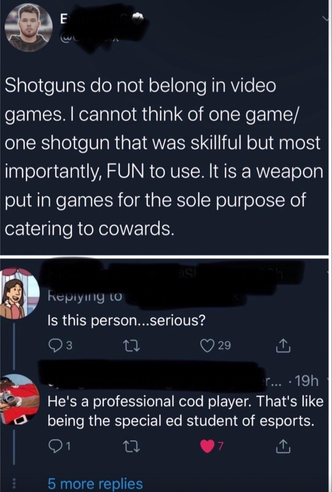 Shotguns do not belong in video games cannot think of one game one shotgun that was skillful but most Inalelolgezal VAR O N RNV S SE RUVF Tolely put in games for the sole purpose of catering to cowards Is this personserious Q3 e Q29 2 i T 190 a Hes a professional cod player Thats like 3T R RO ETRTe S Ve Tpl el ETeTo g N On L 24 5 more replies