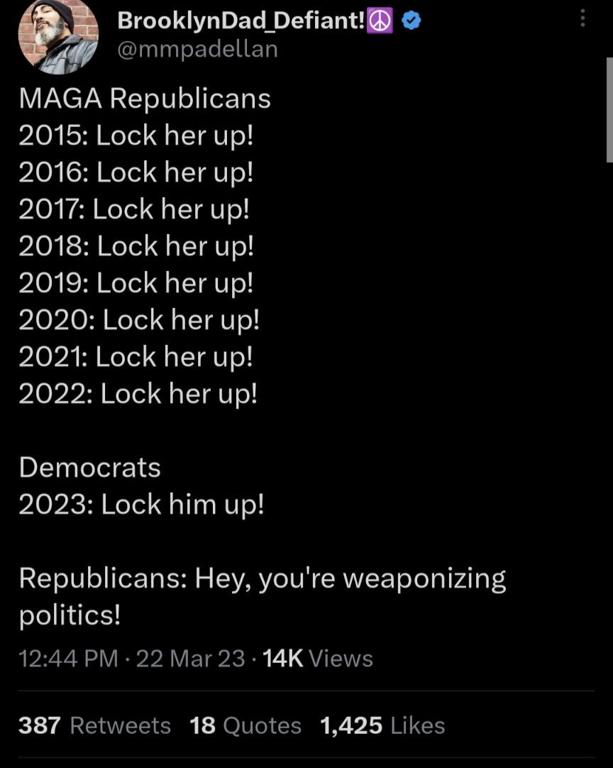 BrooklynDad Defiant mmpadellan MAGA Republicans 2015 Lock her up PIo SANCIT IR PIG TR EIgT 2018 Lock her up 2019 Lock her up 2020 Lock her up 2021 Lock her up 2022 Lock her up EL IS 2023 Lock him up Republicans Hey youre weaponizing politics P R VET R T QYIS 387 Retweets 18 Quotes 1425 Likes