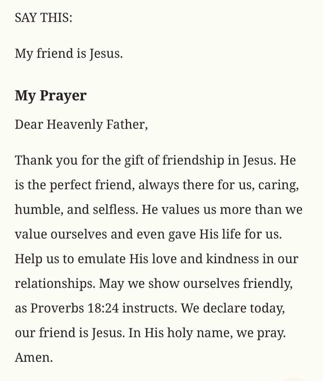 SAY THIS: My friend is Jesus. My Prayer Dear Heavenly Father, Thank you for the gift of friendship in Jesus. He is the perfect friend, always there for us, caring, humble, and selfless. He values us more than we value ourselves and even gave His life for us. Help us to emulate His love and kindness in our relationships. May we show ourselves friend