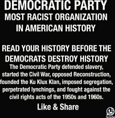 DEMOCRATIC PARTY
MOST RACIST ORGANIZATION
IN AMERICAN HISTORY

READ YOUR HISTORY BEFORE THE DEMOCRATS DESTROY HISTORY

The Democratic Party defended slavery, started the Civil War, opposed Reconstruction, founded the Ku Klux Klan, imposed segregation, perpetrated lynchings, and fought against the civil rights acts of the 1950s and 1960s.

Like & Sh