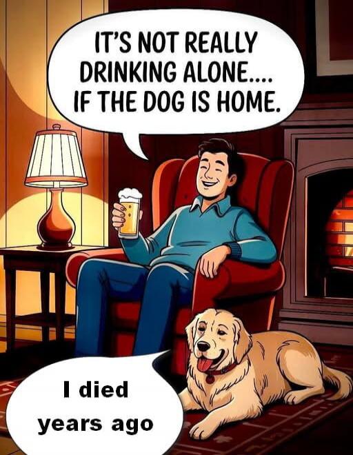 IT'S NOT REALLY DRINKING ALONE.... IF THE DOG IS HOME. I DIED YEARS AGO
