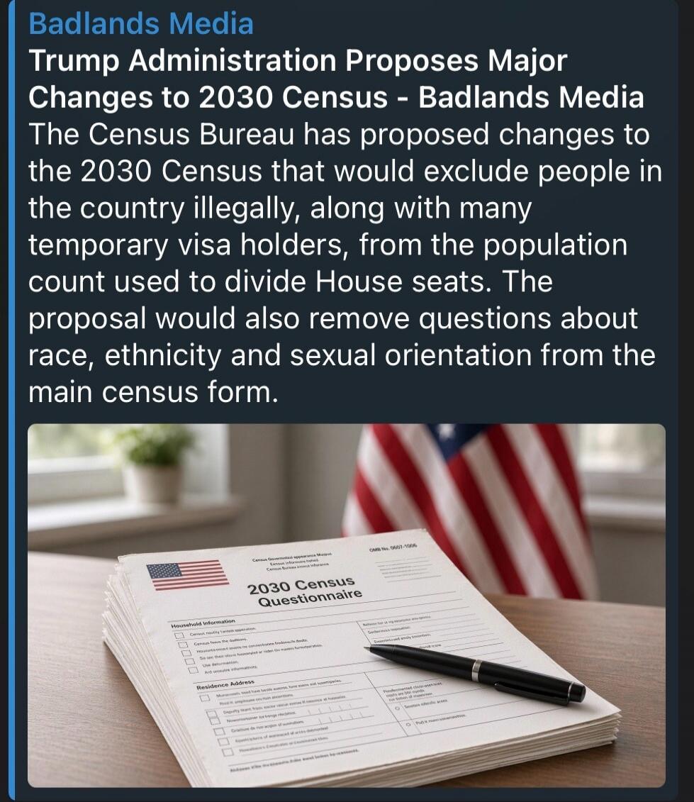 Badlands Media Trump Administration Proposes Major Changes to 2030 Census - Badlands Media The Census Bureau has proposed changes to the 2030 Census that would exclude people in the country illegally, along with many temporary visa holders, from the population count used to divide House seats. The proposal would also remove questions about race, et