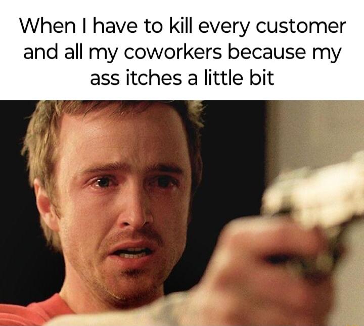 When have to kill every customer and all my coworkers because my ass itches a little bit