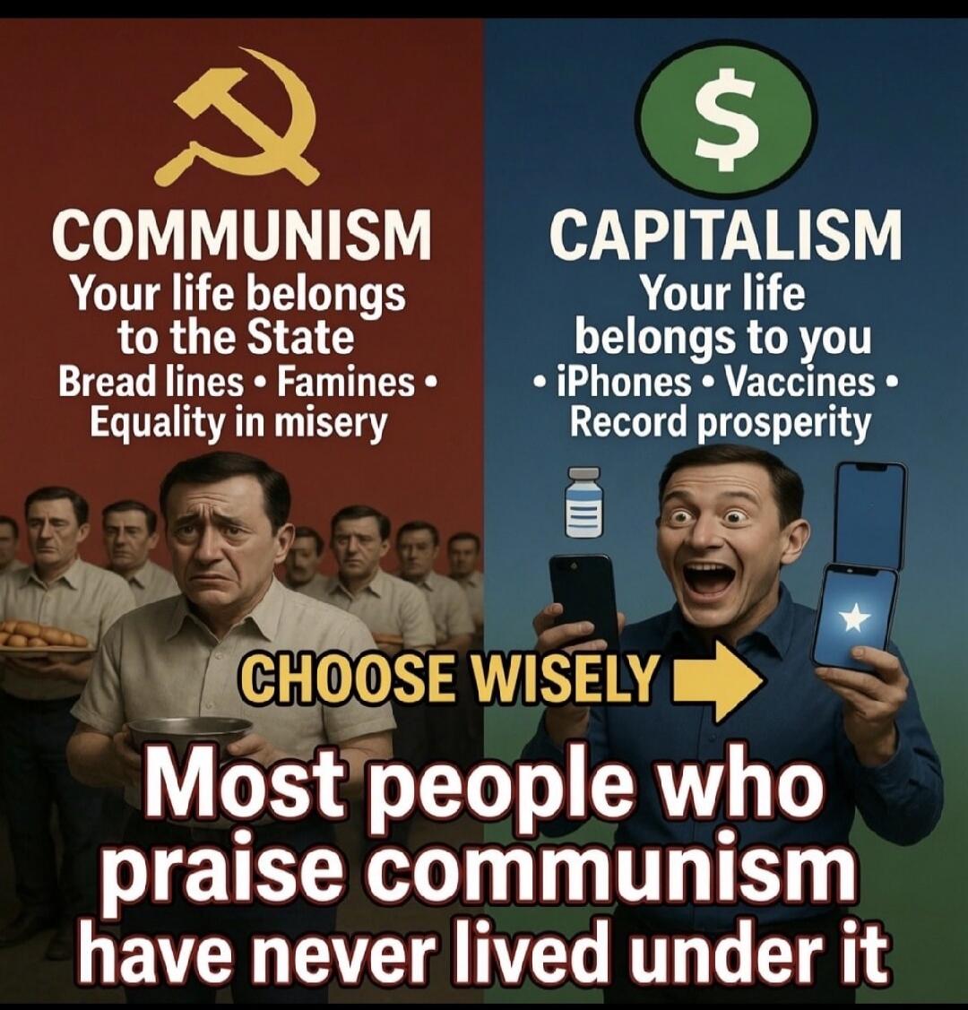 COMMUNISM: Your life belongs to the State. Bread lines, Famines, Equality in misery. CAPITALISM: Your life belongs to you. iPhones, Vaccines, Record prosperity. CHOOSE WISELY. Most people who praise communism have never lived under it.