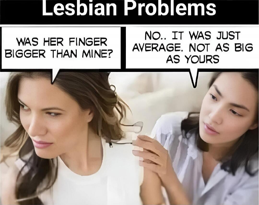 Lesbian Problems
WAS HER FINGER BIGGER THAN MINE?
NO.. IT WAS JUST AVERAGE. NOT AS BIG AS YOURS
