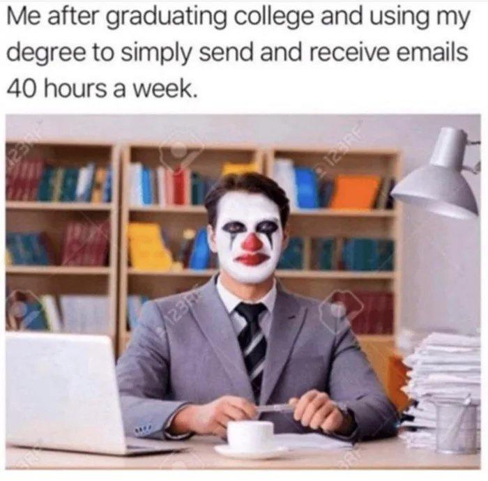 Me after graduating college and using my degree to simply send and receive emails 40 hours a week