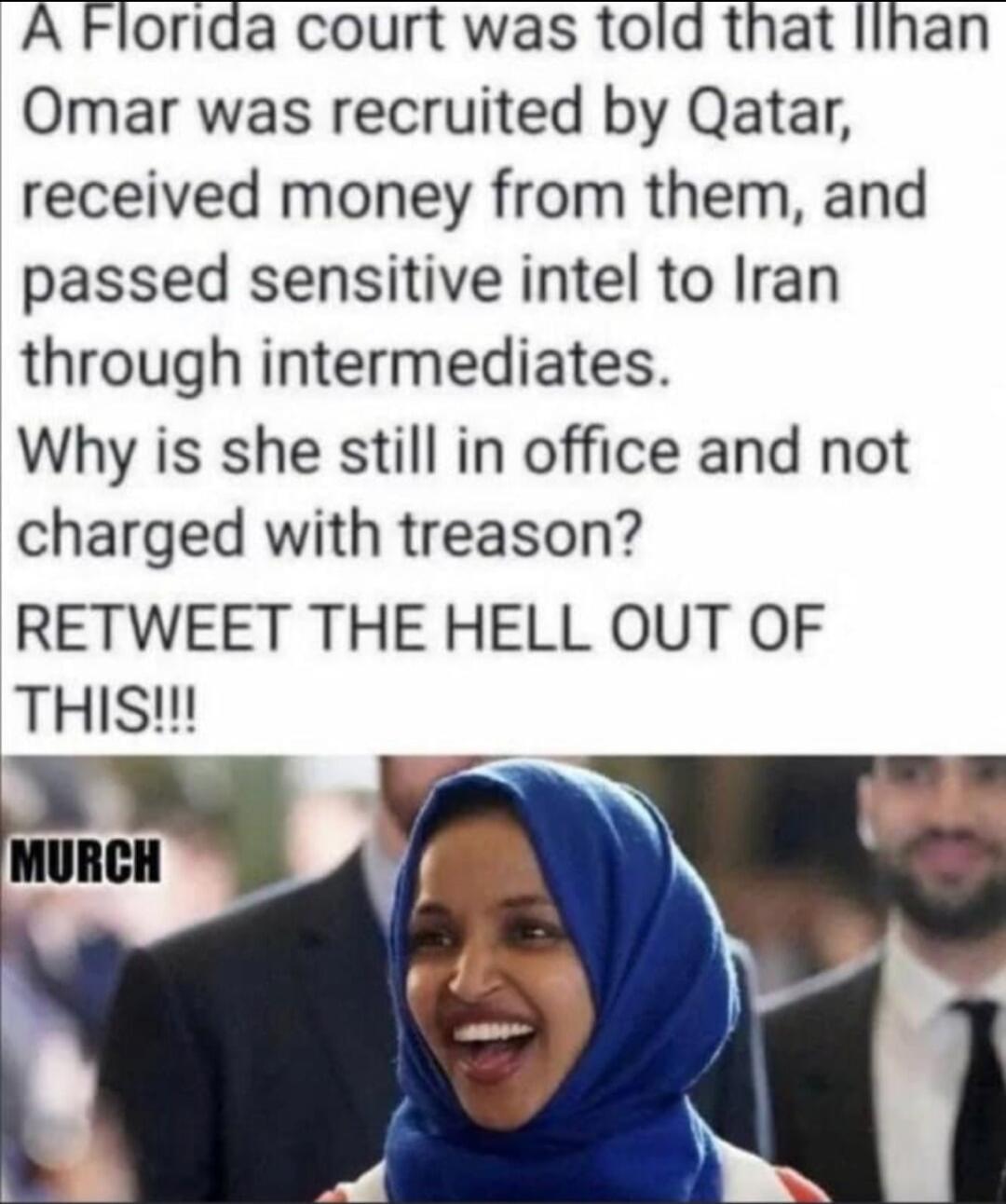 A Florida court was told that Ilhan Omar was recruited by Qatar, received money from them, and passed sensitive intel to Iran through intermediates. Why is she still in office and not charged with treason? RETWEET THE HELL OUT OF THIS!!! MURCH