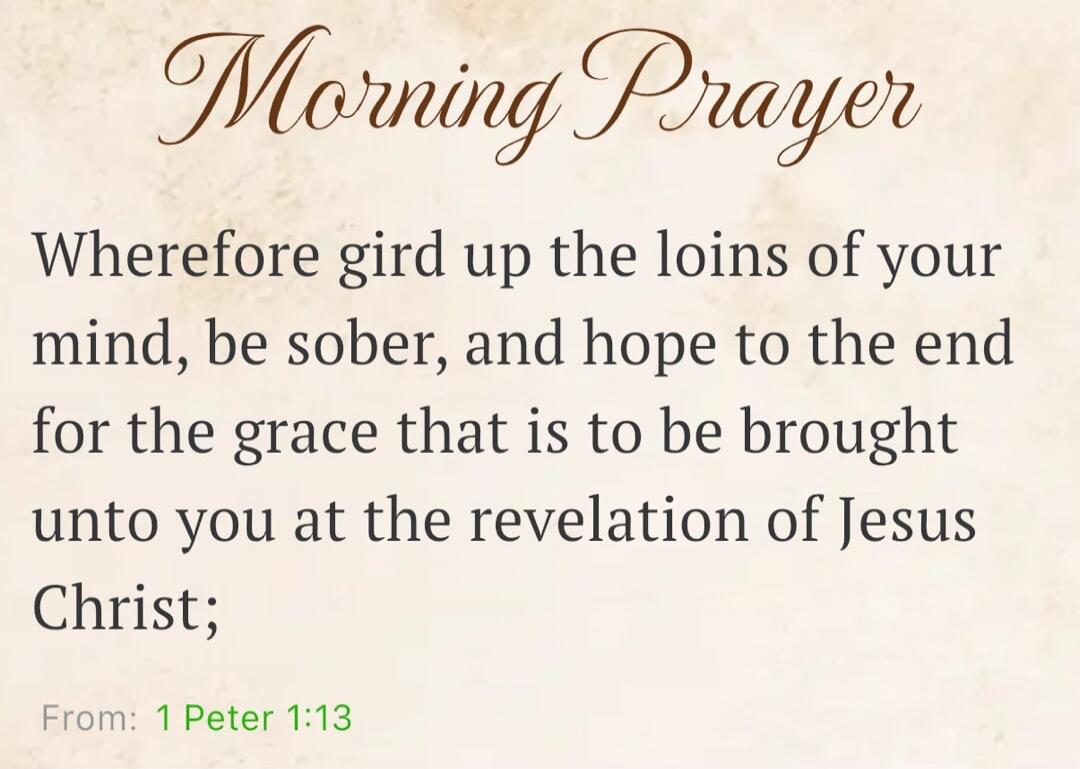 Morning Prayer Wherefore gird up the loins of your mind, be sober, and hope to the end for the grace that is to be brought unto you at the revelation of Jesus Christ; From: 1 Peter 1:13