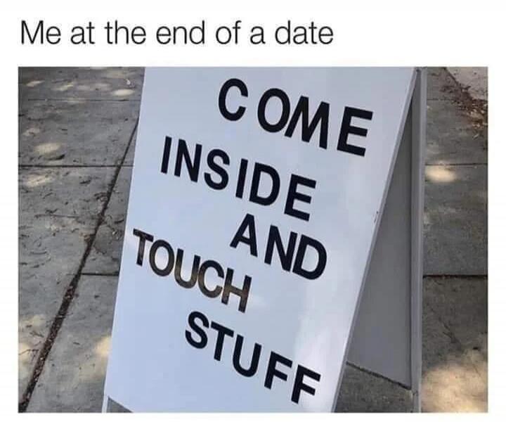 Me at the end of a date COME INSIDE AND TOUCH STUFF