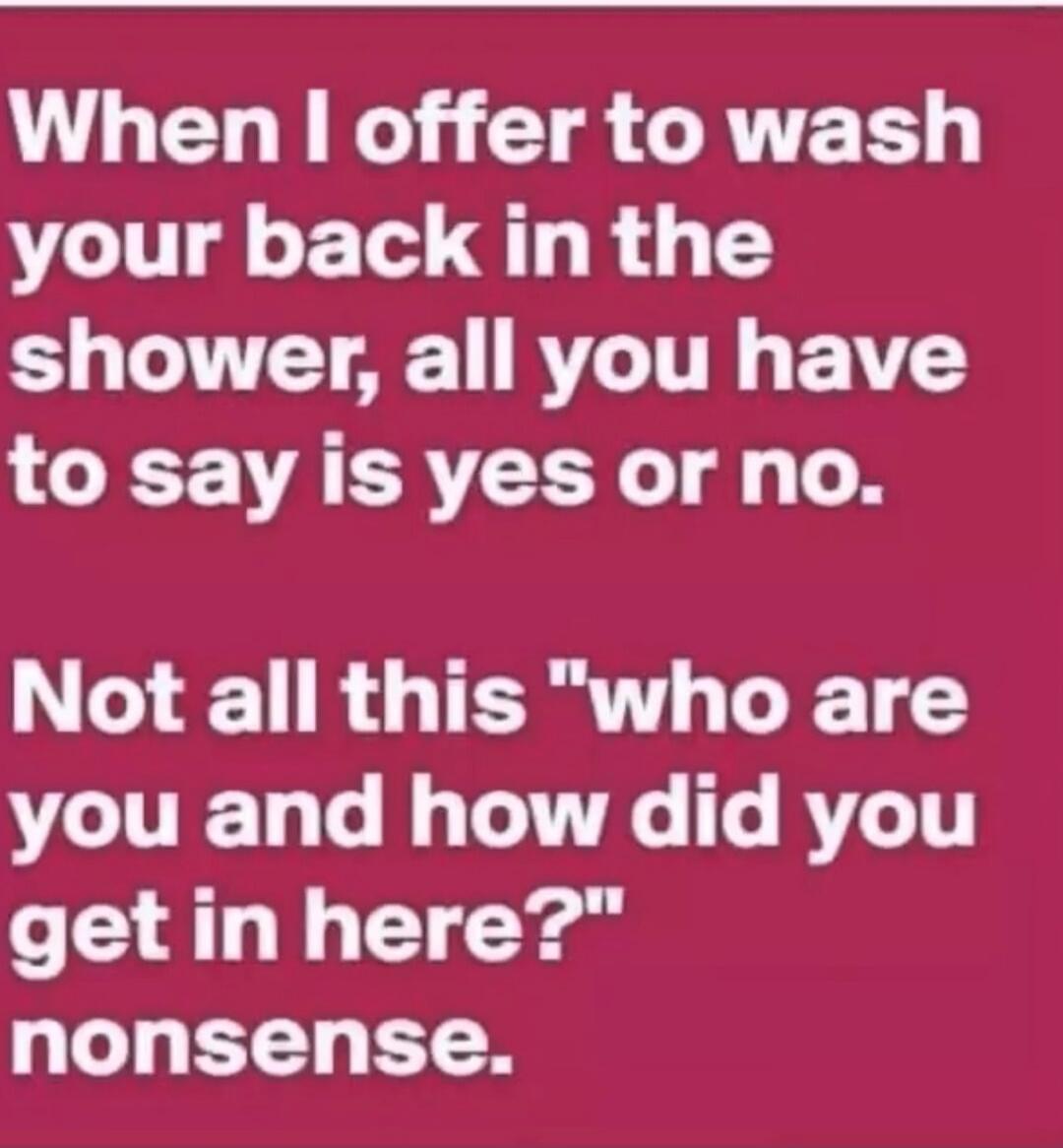 When I offer to wash your back in the shower, all you have to say is yes or no. Not all this 