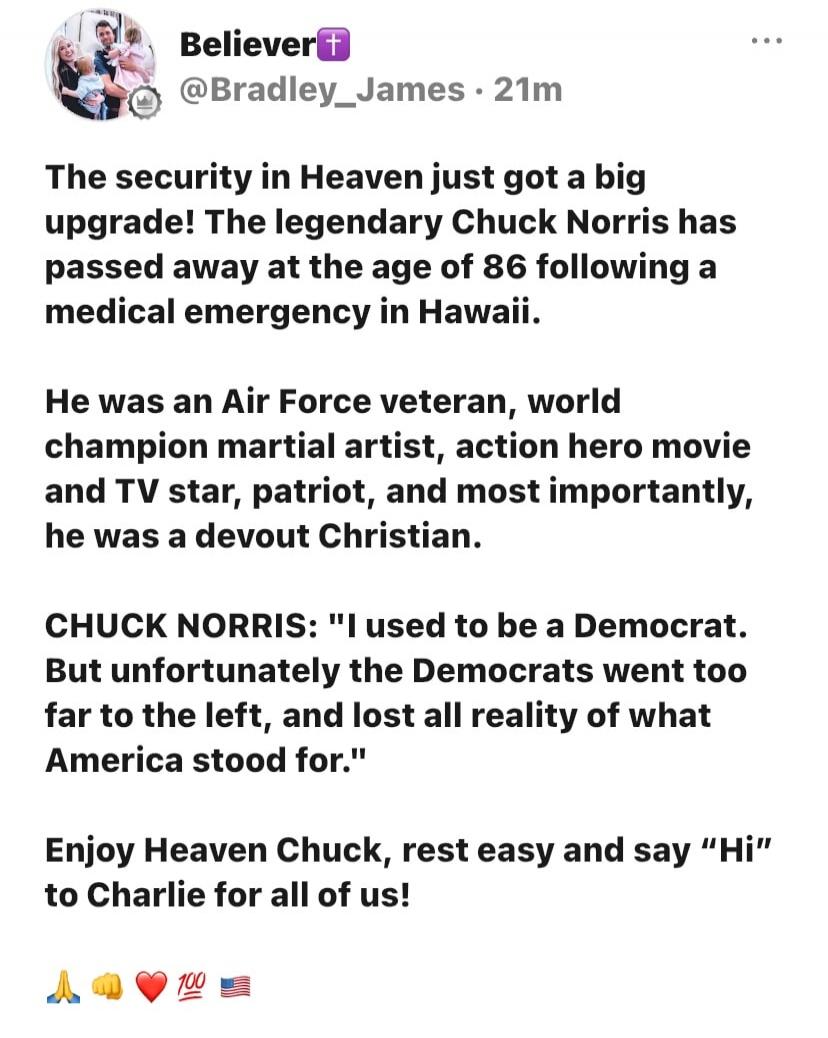 Believer @Bradley_James · 21m
The security in Heaven just got a big upgrade! The legendary Chuck Norris has passed away at the age of 86 following a medical emergency in Hawaii.
He was an Air Force veteran, world champion martial artist, action hero movie and TV star, patriot, and most importantly, he was a devout Christian.
CHUCK NORRIS: 