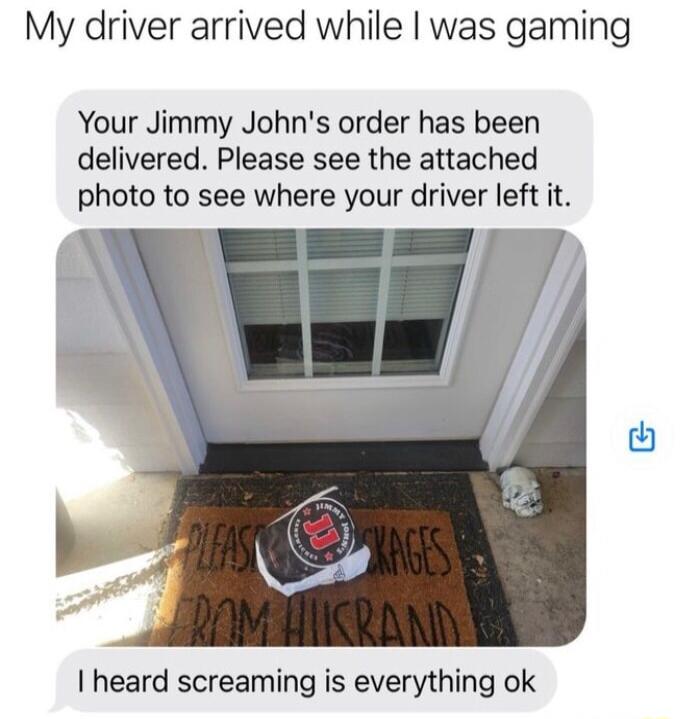 My driver arrived while was gaming Your Jimmy Johns order has been delivered Please see the attached photo to see where your driver left it I heard screaming is everything ok