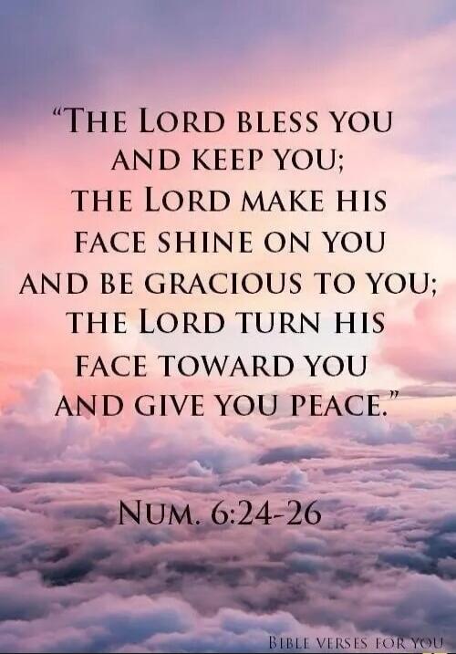 THE LORD BLESS YOU AND KEEP YOU; THE LORD MAKE HIS FACE SHINE ON YOU AND BE GRACIOUS TO YOU; THE LORD TURN HIS FACE TOWARD YOU AND GIVE YOU PEACE. NUM. 6:24-26 BIBLE VERSES FOR YOU