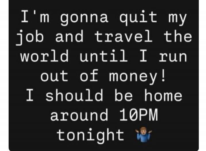 I'm gonna quit my job and travel the world until I run out of money! I should be home around 10PM tonight