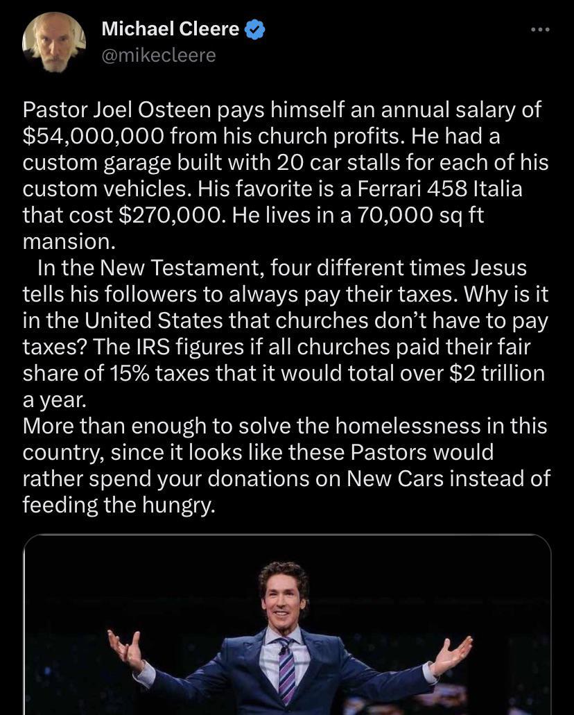 Michael Cleere mikecleere Pastor Joel Osteen pays himself an annual salary of 54000000 from his church profits He had a custom garage built with 20 car stalls for each of his custom vehicles His favorite is a Ferrari 458 Italia that cost 270000 He lives in a 70000 sq ft mansion LRGN EVACECI NS SRS HECHISUREEIERTE tells his followers to always pay their taxes Why is it in the United States that chu