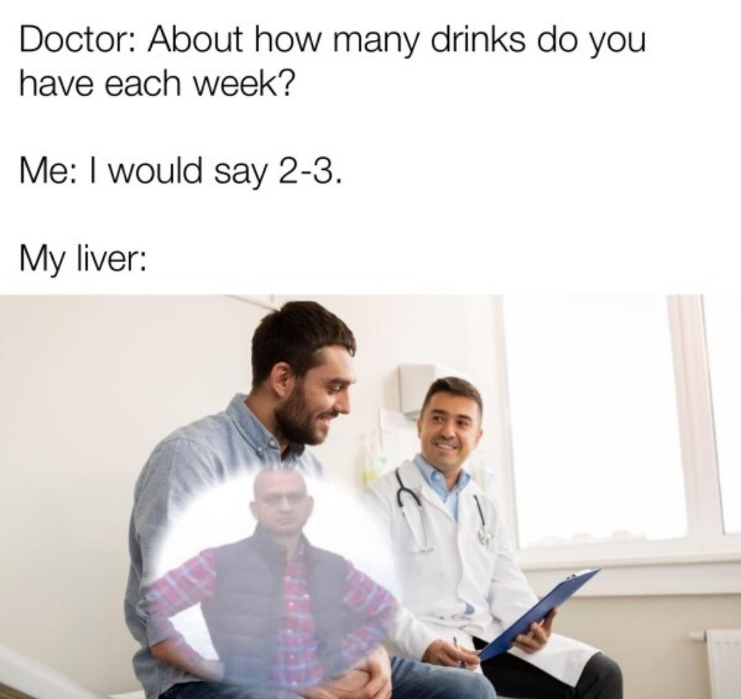 Doctor About how many drinks do you have each week Me would say 2 3 My liver