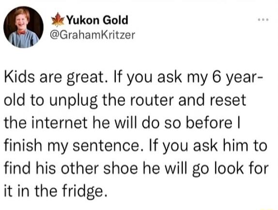 Yukon Gold @GrahamKritzer Kids are great. If you ask my 6 year-old to unplug the router and reset the internet he will do so before I finish my sentence. If you ask him to find his other shoe he will go look for it in the fridge.