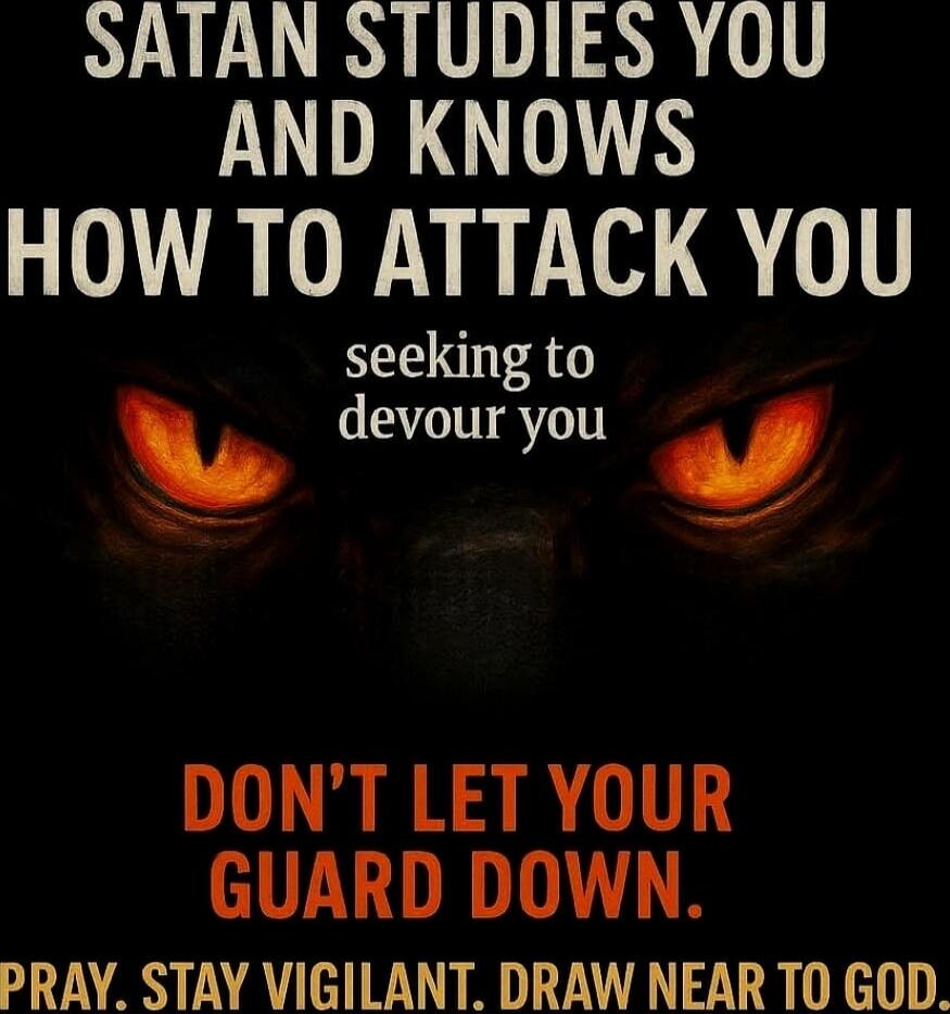 SATAN STUDIES YOU AND KNOWS HOW TO ATTACK YOU seeking to devour you DON'T LET YOUR GUARD DOWN. PRAY. STAY VIGILANT. DRAW NEAR TO GOD.