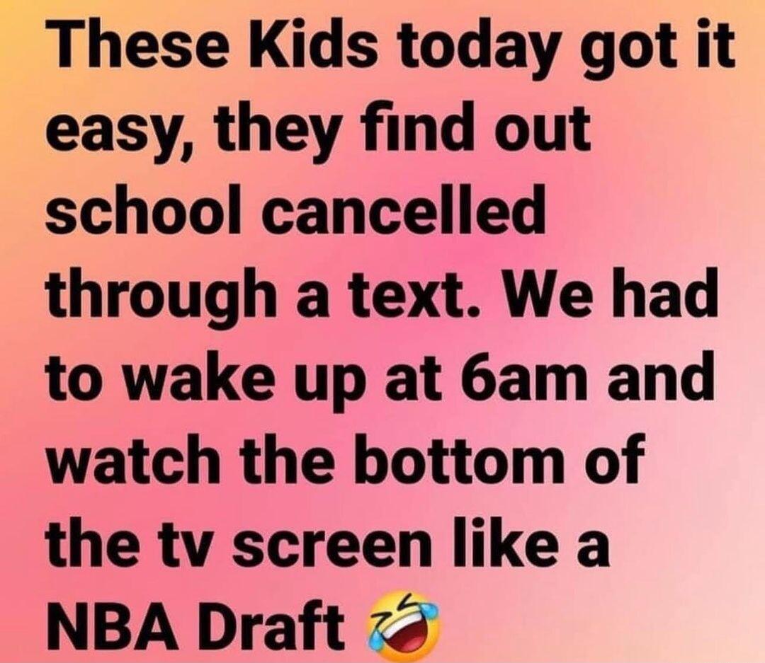 These Kids today got it easy they find out school cancelled through a text We had to wake up at 6am and watch the bottom of the tv screen like a NBA Draft 78