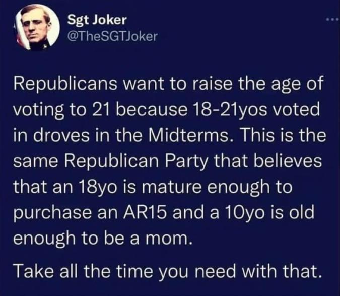 Sgt Joker TheSGTJoker Republicans want to raise the age of voting to 21 because 18 21yos voted in droves in the Midterms This is the same Republican Party that believes that an 18yo is mature enough to purchase an AR15 and a 10yo is old enough to be a mom LELCE IR GER i RV T AT R S 1