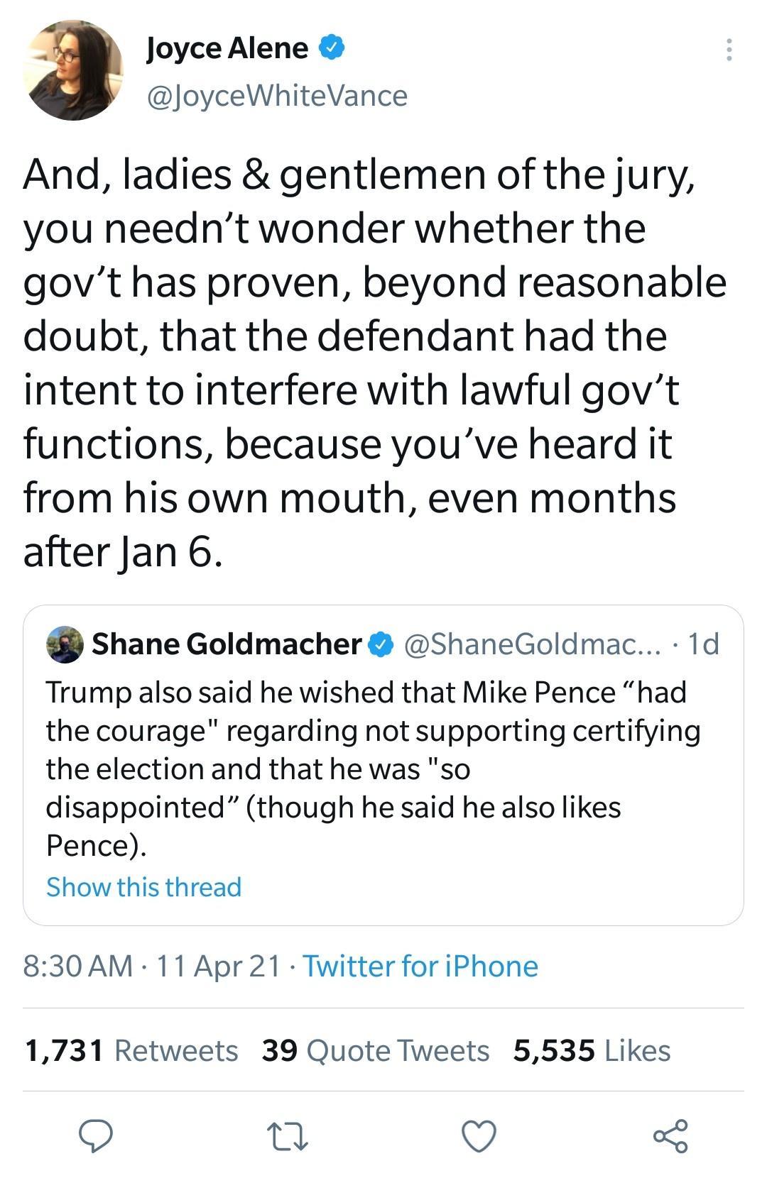 3 Joyce Alene JoyceWhiteVance And ladies gentlemen of the jury you neednt wonder whether the govt has proven beyond reasonable doubt that the defendant had the intent to interfere with lawful govt functions because youve heard it from his own mouth even months after Jan 6 Shane Goldmacher ShaneGoldmac 1d Trump also said he wished that Mike Pence had the courage regarding not supporting certifying 