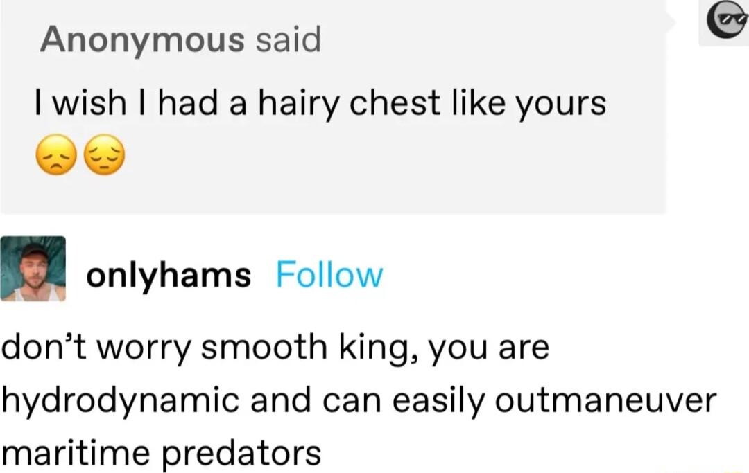 Anonymous said I wish had a hairy chest like yours onlyhams Follow dont worry smooth king you are hydrodynamic and can easily outmaneuver maritime predators