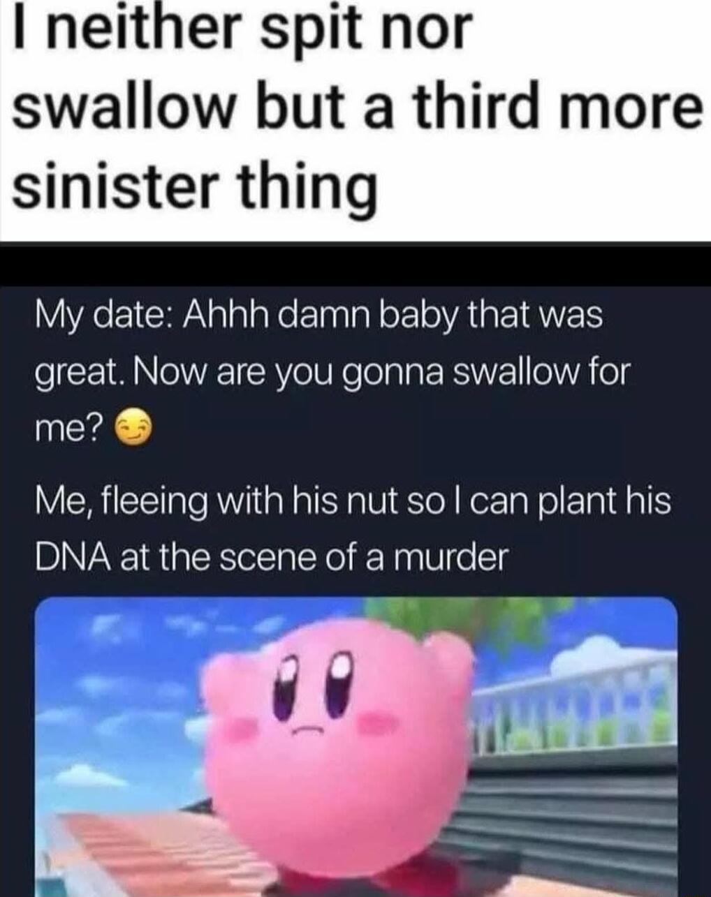 neither spit nor swallow but a third more sinister thing VX1 CRAalala e Elnalal o oA EIANET great Now are you gonna swallow for me Me fleeing with his nut so can plant his DNA at the scene of a murder