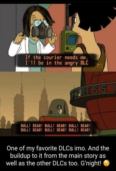 If the courier needs me I11 be in the angry DLC BULL BEAR BULL BEAR BULL BEAR BULL BEAR BULL BEAR BULL BEAR NE One of my favorite DLCs imo And the buildup to it from the main story as well as the other DLCs too Gnight