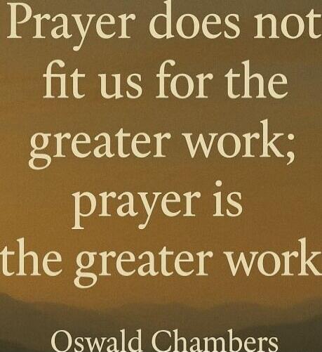 Prayer does not fit us for the greater work; prayer is the greater work
Oswald Chambers
