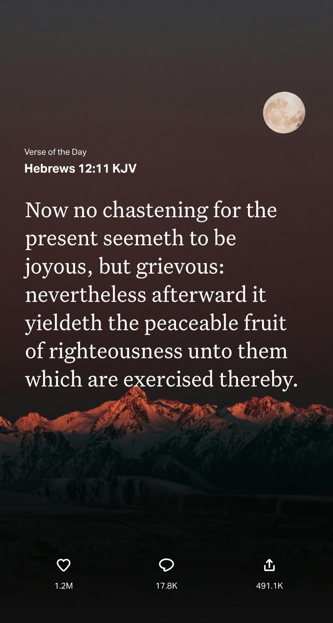 Verse of the Day
Hebrews 12:11 KJV
Now no chastening for the present seemeth to be joyous, but grievous: nevertheless afterward it yieldeth the peaceable fruit of righteousness unto them which are exercised thereby.