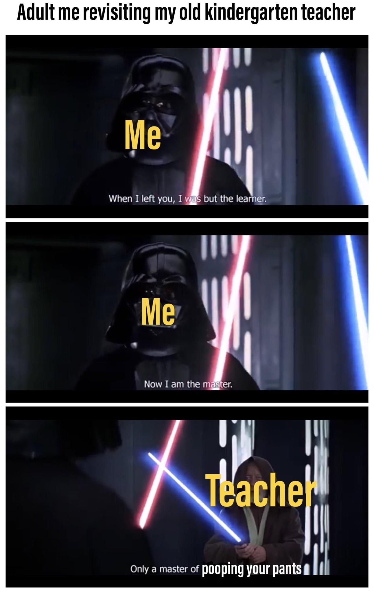 Adult me revisiting my old kindergarten teacher When I left you I but the Iea n Ig Now I am the ache Only a master of pOOPiNg your pants l