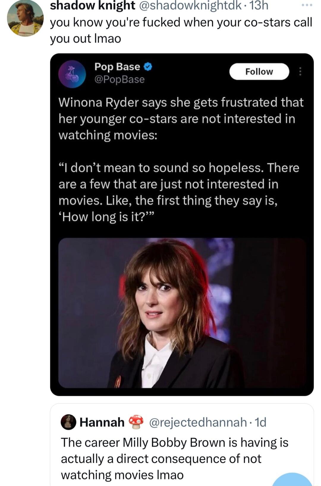 you know youre fucked when your co stars call you out Imao Winona Ryder says she gets frustrated that her younger co stars are not interested in watching movies I dont mean to sound so hopeless There are a few that are just not interested in movies Like the first thing they say is How long is it Hannah The career Milly Bobby Brown is having is actually a direct consequence of not watching movies I
