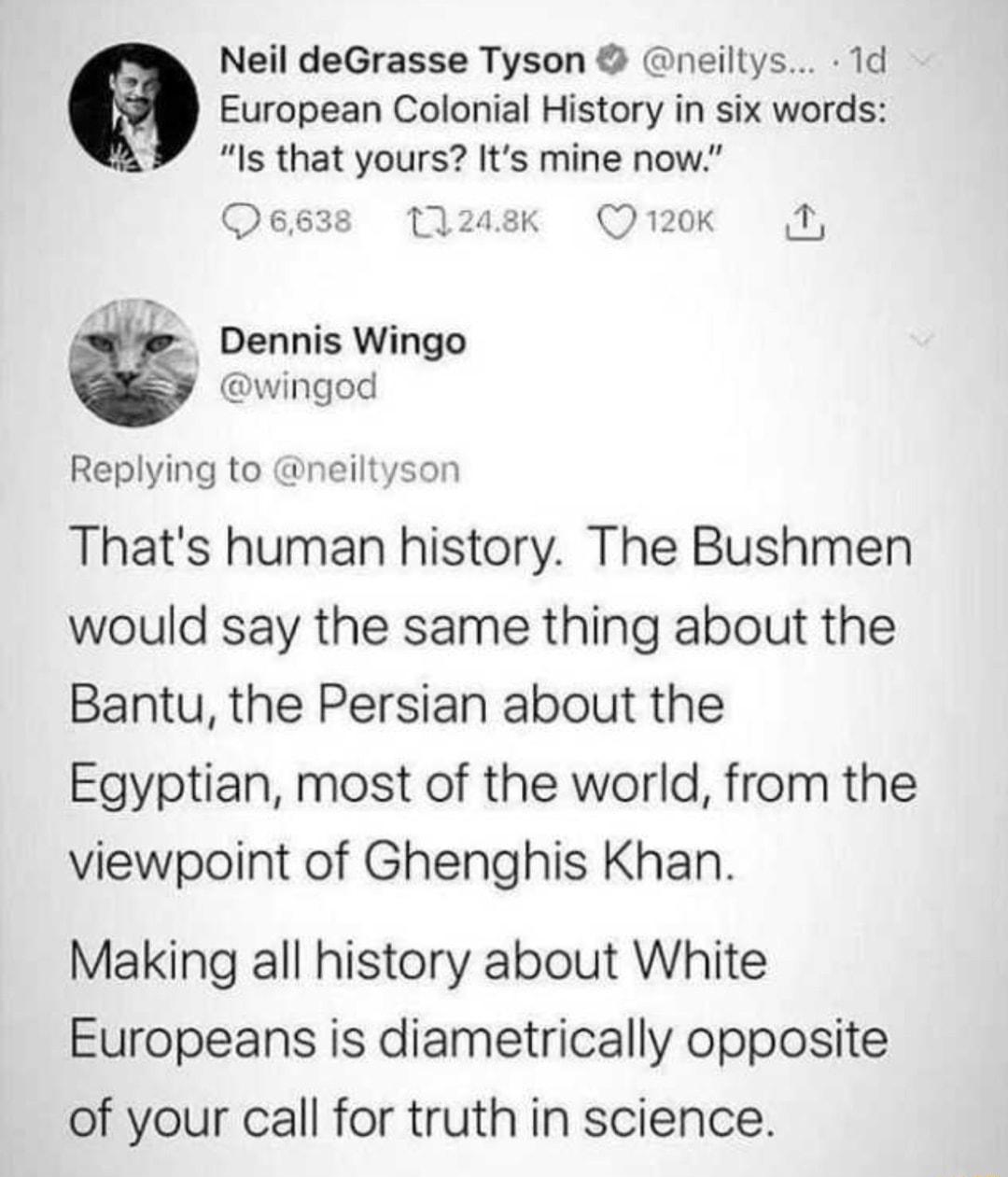 Neil deGrasse Tyson neiltys 1d European Colonial History in six words Is that yours Its mine now Osg3s 1208 Qrok 2 Dennis Wingo wingod Replying to neiltyson Thats human history The Bushmen would say the same thing about the Bantu the Persian about the Egyptian most of the world from the viewpoint of Ghenghis Khan Making all history about White Europeans is diametrically opposite of your call for t