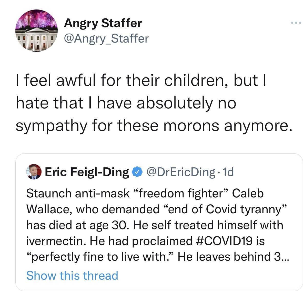 2 Angry Staffer Wy Angry_Staffer Was feel awful for their children but hate that have absolutely no sympathy for these morons anymore Eric Feigl Ding DrEricDing 1d Staunch anti mask freedom fighter Caleb Wallace who demanded end of Covid tyranny has died at age 30 He self treated himself with ivermectin He had proclaimed CQOVID19 is perfectly fine to live with He leaves behind 3 Show this thread