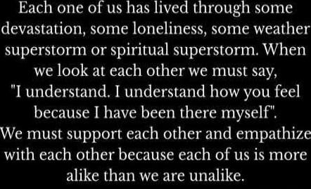 Each one of us has lived through some devastation, some loneliness, some weatherstorm or spiritual superstorm. When we look at each other we must say, 