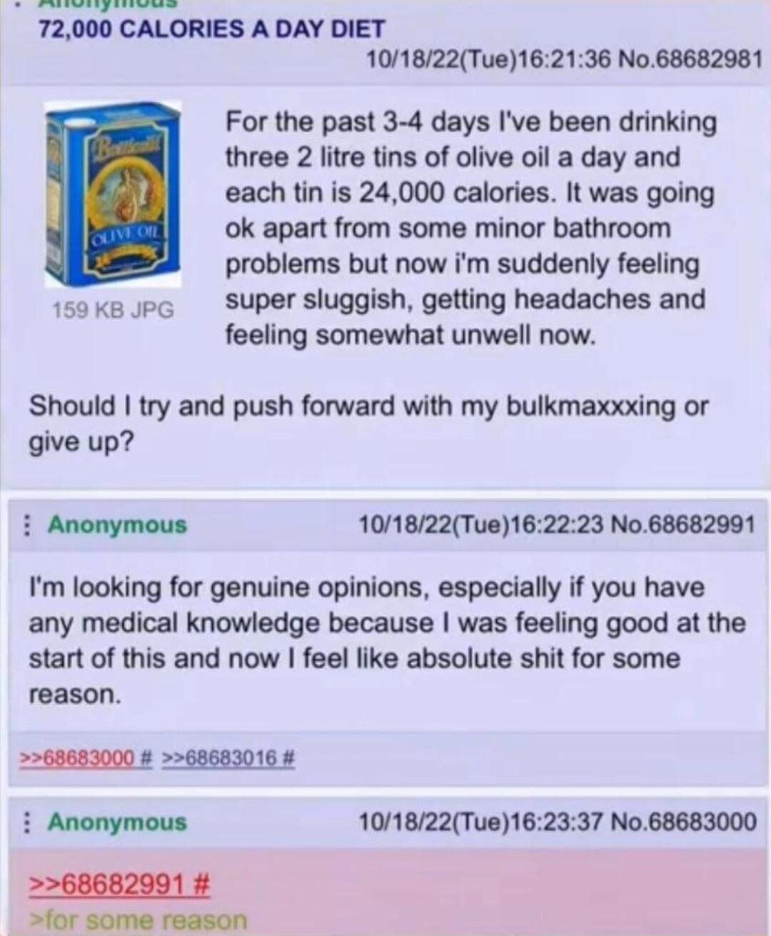 Balhs 13 405 g 72000 CALORIES A DAY DIET 101822Tue162136 No68682981 For the past 3 4 days Ive been drinking three 2 litre tins of olive oil a day and each tin is 24000 calories It was going ok apart from some minor bathroom problems but now im suddenly feeling 1saxapc Supersluggish getting headaches and feeling somewhat unwell now Should try and push forward with my bulkmaxxxing or give up Anonymo