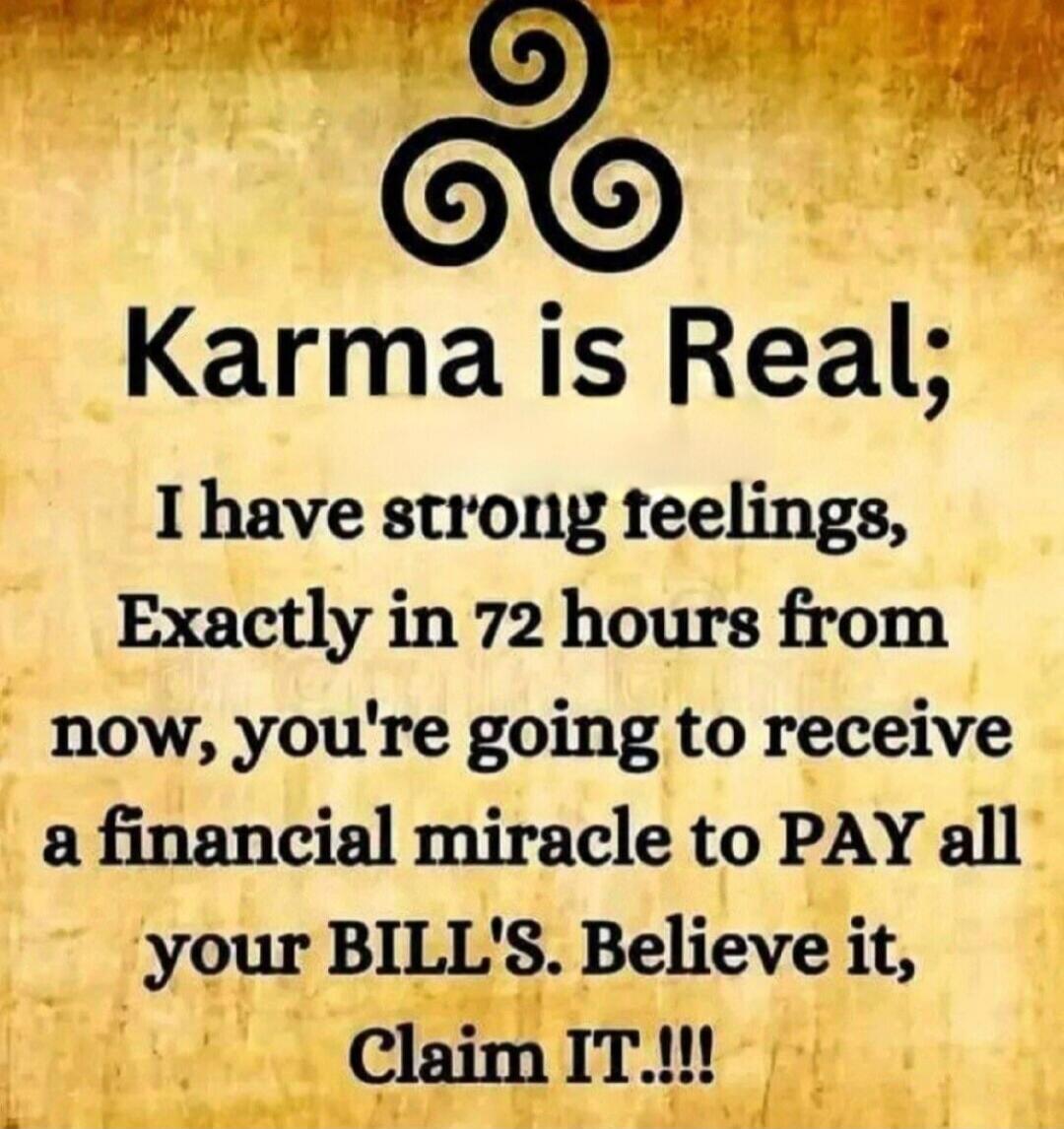 Karma is Real; I have strong feelings, Exactly in 72 hours from now, you're going to receive a financial miracle to PAY all your BILL'S. Believe it, Claim IT.!!!