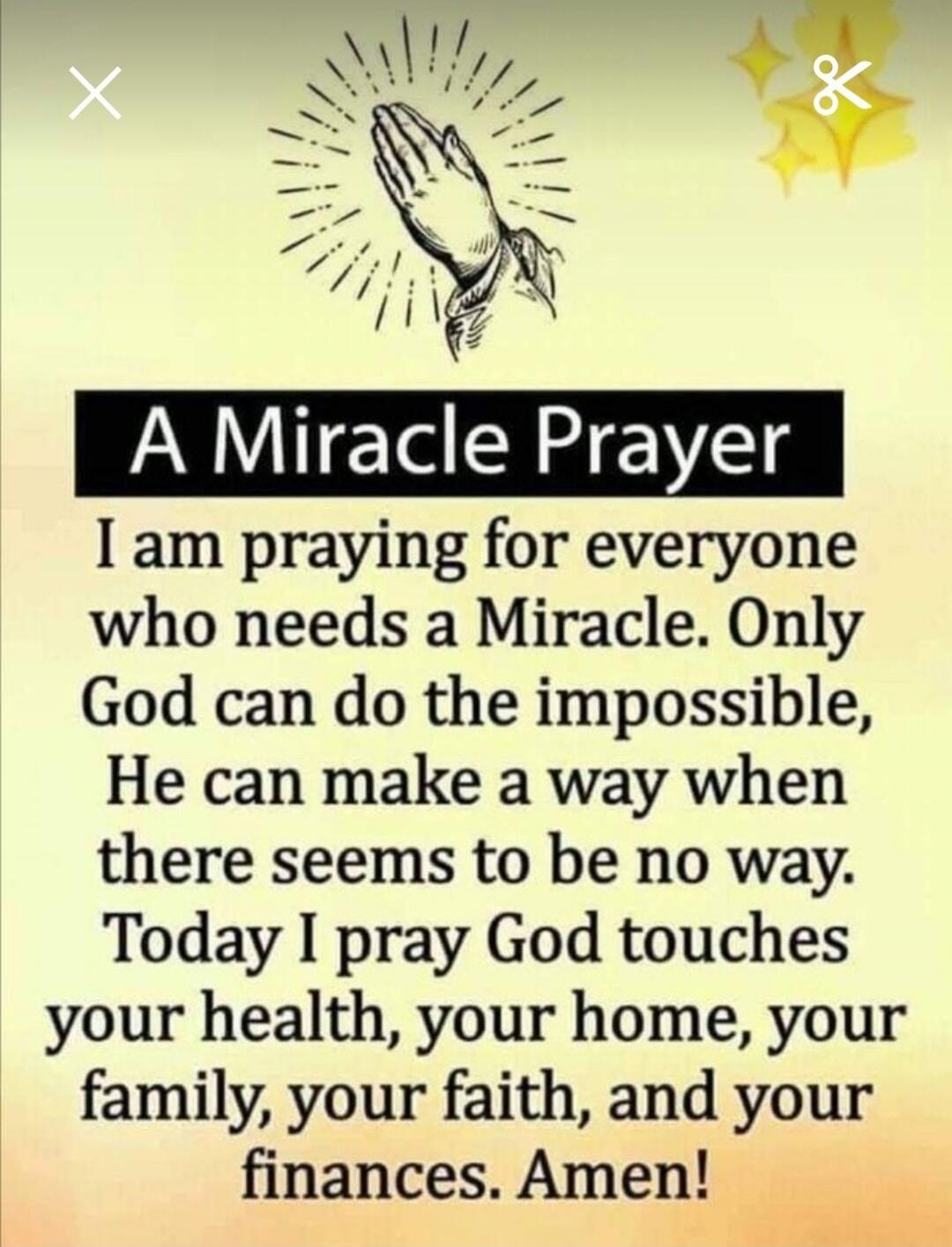 A Miracle Prayer. I am praying for everyone who needs a Miracle. Only God can do the impossible, He can make a way when there seems to be no way. Today I pray God touches your health, your home, your family, your faith, and your finances. Amen!