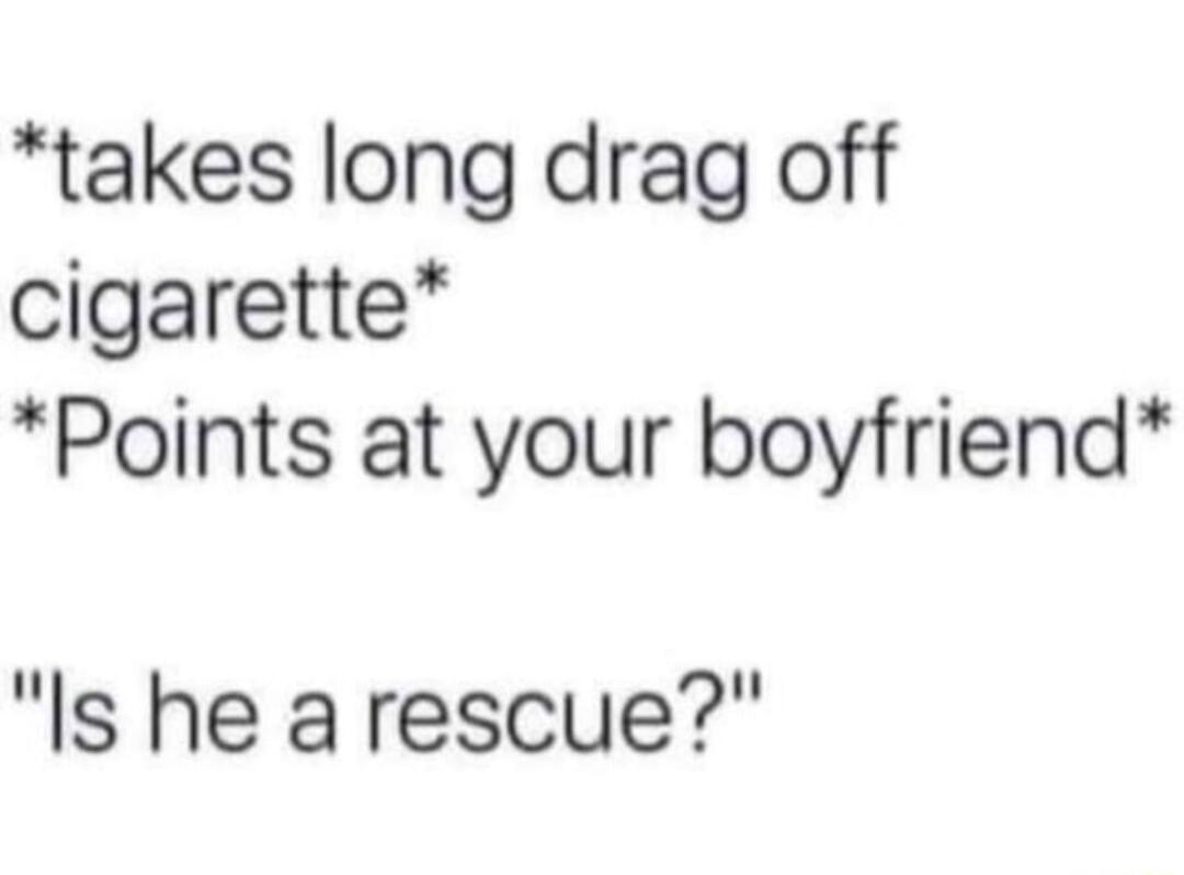 takes long drag off cigarette Points at your boyfriend Is he a rescue