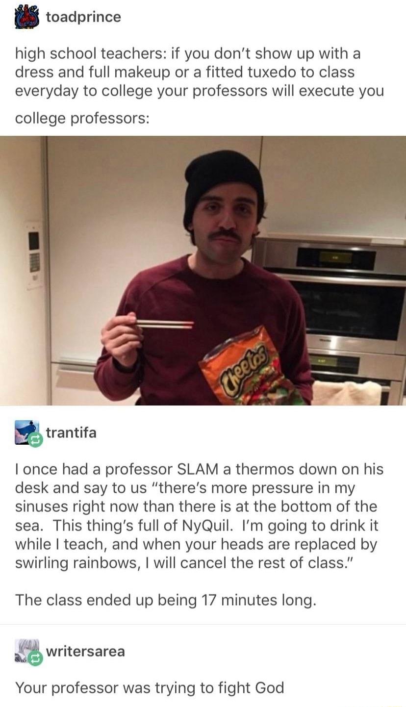 W toadprince high school teachers if you dont show up with a dress and full makeup or a fitted tuxedo to class everyday to college your professors will execute you college professors I once had a professor SLAM a thermos down on his desk and say to us theres more pressure in my sinuses right now than there is at the bottom of the sea This things full of NyQuil Im going to drink it while teach and 