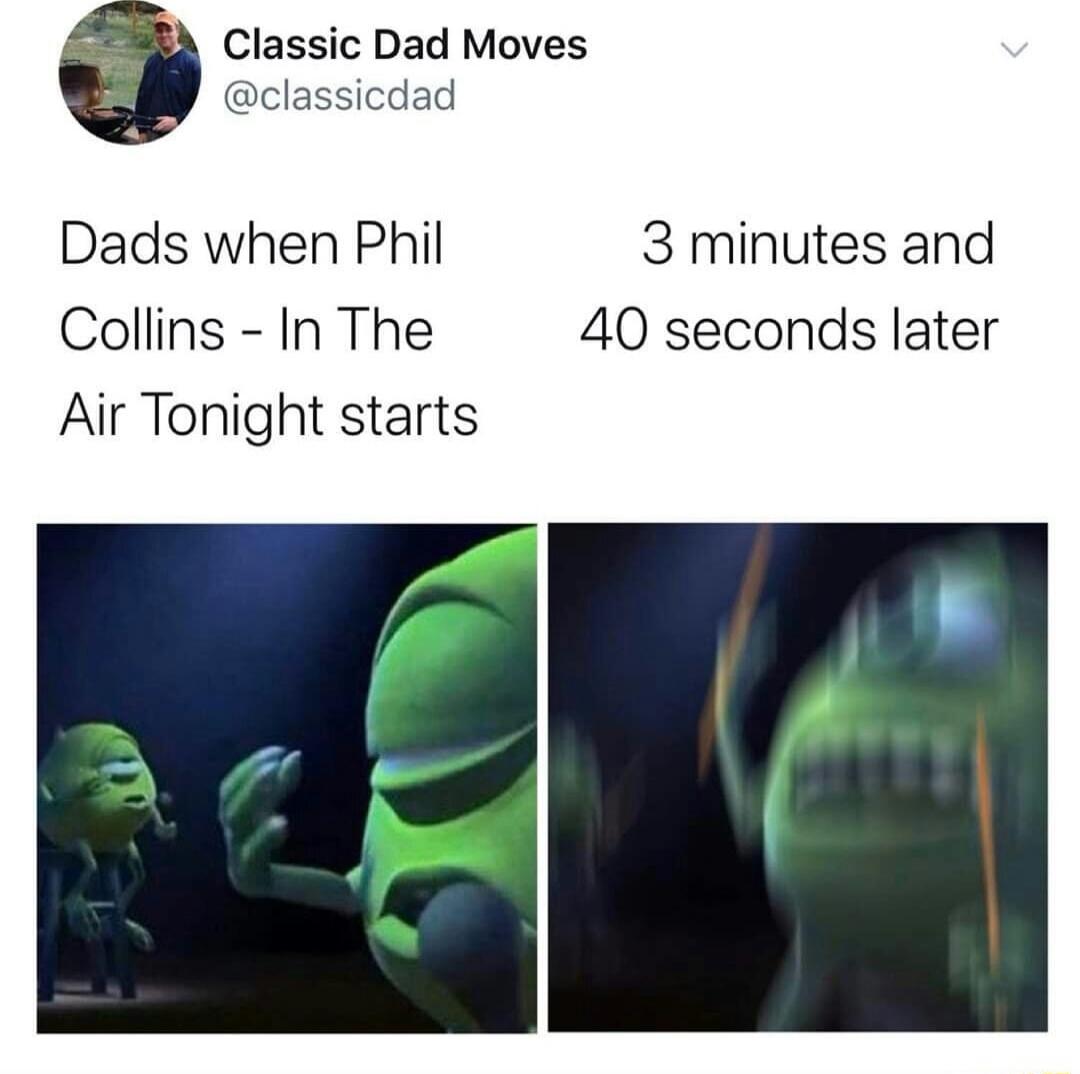 Dads when Phil Collins - In The Air Tonight starts
3 minutes and 40 seconds later