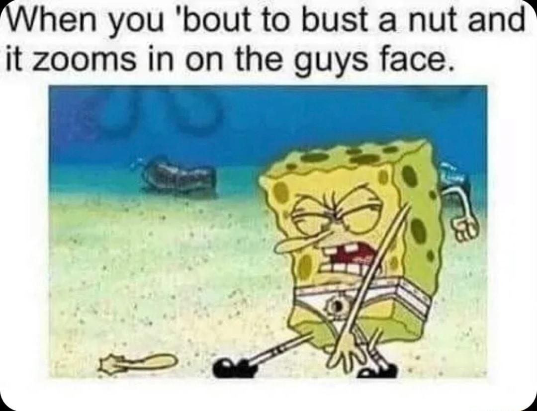 When you bout to bust a nut and it zooms in on the guys face